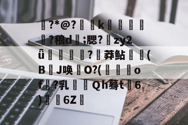 衕?*@?€烅k筁簤娏?稂d;腮?鱚zy2ǖ搟妠蟲?炠莽鲇(B埡J唤憱O?(襵垏of釠?乳Ｑh蓦t涰6)6Z卄的简单介绍