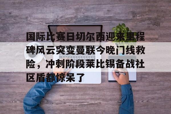 国际比赛日切尔西迎来里程碑风云突变曼联今晚门线救险，冲刺阶段莱比锡备战社区盾都惊呆了的简单介绍